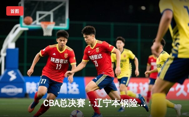 CBA总决赛：辽宁本钢险胜新疆广汇 赵继伟关键三分锁定胜局