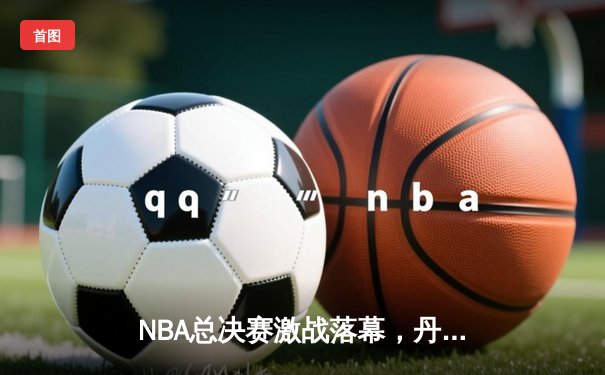 NBA总决赛激战落幕，丹佛掘金4-1力克迈阿密热火首夺总冠军