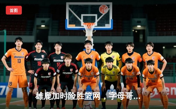 雄鹿加时险胜篮网，字母哥44分率队终结三连败